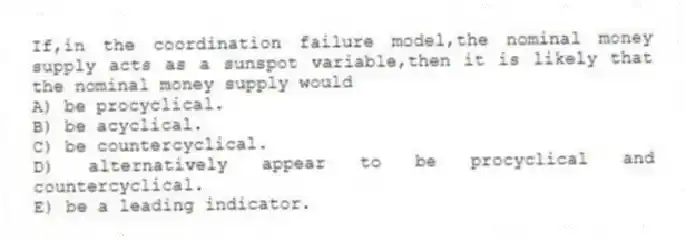 If,in the coordination failure model,the nominal money supply acts as a sunspot variable,then it is likely that the nominal money supply would
A) be procyclical.
B) be acyclical.
C) be countercyclical.
D) alternatively appear to be procyclical and countercyclical.
E) be a leading indicator.
