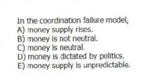 In the coordination failure model,
A) money supply rises.
B) money is not neutral.
C) money is neutral.
D) money is dictated by politics.
E) money supply is unpredictable.