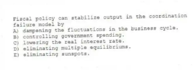 Fiscal policy can stabilize output in the coordination failure model by
A) dampening the fluctuations in the business cycle.
B) controlling government spending.
C) lowering the real interest rate.
D) eliminating multiple equilibriums.
E) eliminating sunspots.