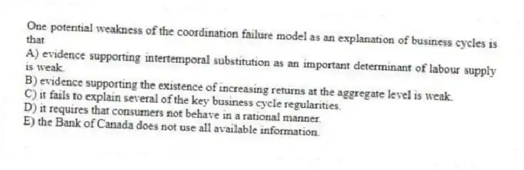 One potential weakness of the coordination failure model as an explanation of business cycles is that
A) evidence supporting intertemporal substitution as an important determinant of labour supply is weak.
B) evidence supporting the existence of increasing returns at the aggregate level is weak.
C) it fails to explain several of the key business cycle regularities.
D) it requires that consumers not behave in a rational manner.
E) the Bank of Canada does not use all available information.