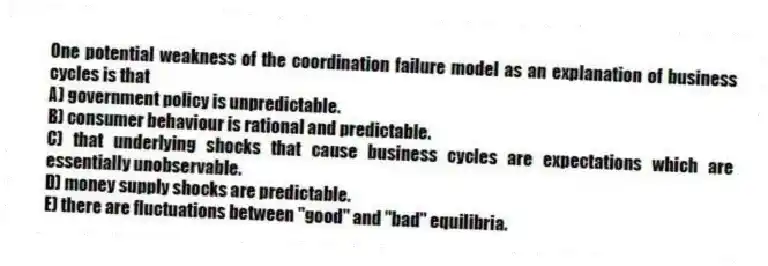 One potential weakness of the coordination failure model as an explanation of business cycles is that
A) government policy is unpredictable.
B) consumer behaviour is rational and predictable.
C) that underlying shocks that cause business cycles are expectations which are essentially unobservable.
D) money supply shocks are predictable.
E) there are fluctuations between "good" and "bad" equilibria.