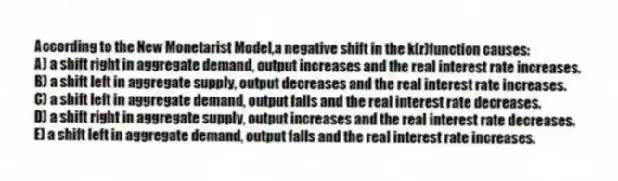 According to the New Monetarist Model,a negative shift in the k(r)function causes:
A) a shift right in aggregate demand, output increases and the real interest rate increases.
B) a shift left in aggregate supply, output decreases and the real interest rate increases.
C) a shift left in aggregate demand, output falls and the real interest rate decreases.
D) a shift right in aggregate supply, output increases and the real interest rate decreases.
E) a shift left in aggregate demand, output falls and the real interest rate increases.