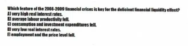 Which feature of the 2008-2009 financial crises is key for the deficient financial liquidity effect?
A) very high real interest rates.
B) average labour productivity fell.
C) consumption and investment expenditures fell.
D) very low real interest rates.
E) employment and the price level fell.