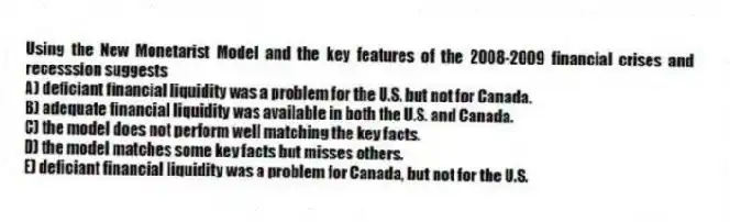Using the New Monetarist Model and the key features of the 2008-2009 financial crises and recesssion suggests
A) deficiant financial liquidity was a problem for the U.S. but not for Canada.
B) adequate financial liquidity was available in both the U.S. and Canada.
C) the model does not perform well matching the key facts.
D) the model matches some key facts but misses others.
E) deficiant financial liquidity was a problem for Canada, but not for the U.S.