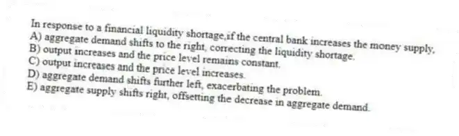 In response to a financial liquidity shortage,if the central bank increases the money supply,
A) aggregate demand shifts to the right, correcting the liquidity shortage.
B) output increases and the price level remains constant.
C) output increases and the price level increases.
D) aggregate demand shifts further left, exacerbating the problem.
E) aggregate supply shifts right, offsetting the decrease in aggregate demand.