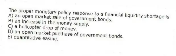 The proper monetary policy response to a financial liquidity shortage is
A) an open market sale of government bonds.
B) an increase in the money supply.
C) a helicopter drop of money.
D) an open market purchase of government bonds.
E) quantitative easing.