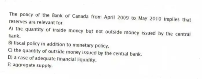The policy of the Bank of Canada from April 2009 to May 2010 implies that reserves are relevant for
A) the quantity of inside money but not outside money issued by the central bank.
B) fiscal policy in addition to monetary policy.
C) the quantity of outside money issued by the central bank.
D) a case of adequate financial liquidity.
E) aggregate supply.