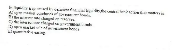 In liquidity trap caused by deficient financial liquidity,the central bank action that matters is
A) open market purchases of government bonds.
B) the interest rate charged on reserves.
C) the interest rate charged on government bonds.
D) open market sale of government bonds
E) quantitative easing.
