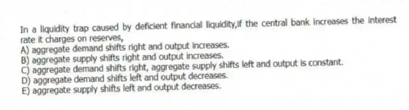 In a liquidity trap caused by deficient financial liquidity,if the central bank increases the interest rate it charges on reserves,
A) aggregate demand shifts right and output increases.
B) aggregate supply shifts right and output increases.
C) aggregate demand shifts right, aggregate supply shifts left and output is constant.
D) aggregate demand shifts left and output decreases.
E) aggregate supply shifts left and output decreases.
