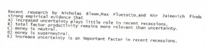 Recent research by Nicholas Bloom,Max Floetotto,and Nir Jaimovich finds strong empirical evidence that
A) increased uncertainty plays little role in recent recessions.
B) total factor productivity remains more relevant than uncertainty.
C) money is neutral.
D) money is superneutral.
E) increase uncertainty is an important factor in recent recessions.