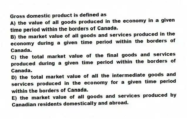 Gross domestic product is defined as
A) the value of all goods produced in the economy in a given time period within the borders of Canada.
B) the market value of all goods and services produced in the economy during a given time period within the borders of Canada.
C) the total market value of the final goods and services produced during a given time period within the borders of Canada.
D) the total market value of all the intermediate goods and services produced in the economy for a given time period within the borders of Canada.
E) the market value of all goods and services produced by Canadian residents domestically and abroad.