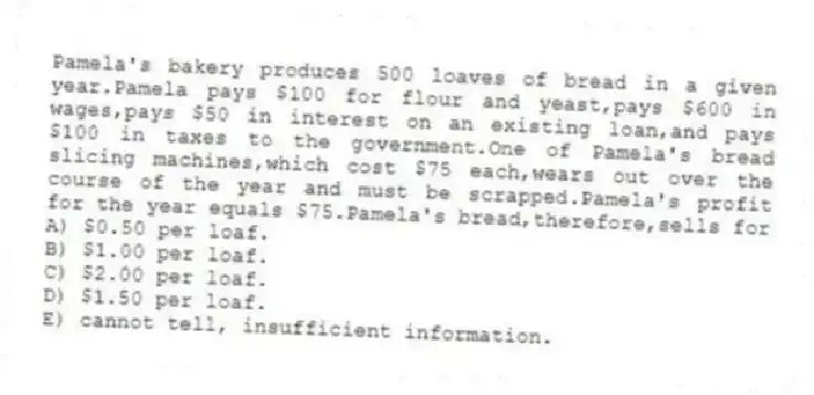 Pamela's bakery produces 500 loaves of bread in a given year.Pamela pays $100 for flour and yeast,pays $600 in wages,pays $50 in interest on an existing loan,and pays $100 in taxes to the government.One of Pamela's bread slicing machines,which cost $75 each,wears out over the course of the year and must be scrapped.Pamela's profit for the year equals $75.Pamela's bread,therefore,sells for
A) $0.50 per loaf.
B) $1.00 per loaf.
C) $2.00 per loaf.
D) $1.50 per loaf.
E) cannot tell, insufficient information.