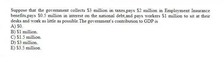 Suppose that the government collects $3 million in taxes,pays $2 million in Employment Insurance benefits,pays $0.5 million in interest on the national debt,and pays workers $1 million to sit at their desks and work as little as possible.The government's contribution to GDP is
A) $0.
B) $1 million.
C) $1.5 million.
D) $3 million.
E) $3.5 million.