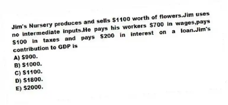 Jim's Nursery produces and sells $1100 worth of flowers.Jim uses no intermediate inputs.He pays his workers $700 in wages,pays $100 in taxes and pays $200 in interest on a loan.Jim's contribution to GDP is
A) $900.
B) $1000.
C) $1100.
D) $1800.
E) $2000.