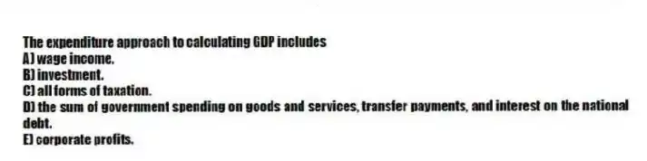 The expenditure approach to calculating GDP includes
A) wage income.
B) investment.
C) all forms of taxation.
D) the sum of government spending on goods and services, transfer payments, and interest on the national debt.
E) corporate profits.