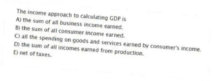 The income approach to calculating GDP is
A) the sum of all business income earned.
B) the sum of all consumer income earned.
C) all the spending on goods and services earned by consumer's income.
D) the sum of all incomes earned from production.
E) net of taxes.