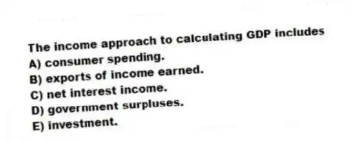 The income approach to calculating GDP includes
A) consumer spending.
B) exports of income earned.
C) net interest income.
D) government surpluses.
E) investment.