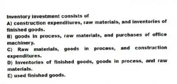 Inventory investment consists of
A) construction expenditures, raw materials, and inventories of finished goods.
B) goods in process, raw materials, and purchases of office machinery.
C) Raw materials, goods in process, and construction expenditures.
D) Inventories of finished goods, goods in process, and raw materials.
E) used finished goods.
