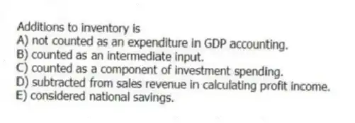 Additions to inventory is
A) not counted as an expenditure in GDP accounting.
B) counted as an intermediate input.
C) counted as a component of investment spending.
D) subtracted from sales revenue in calculating profit income.
E) considered national savings.