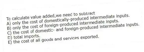 To calculate value added,we need to subtract
A) only the cost of domestically-produced intermediate inputs.
B) only the cost of foreign-produced intermediate inputs.
C) the cost of domestic- and foreign-produced intermediate inputs.
D) total imports.
E) the cost of all goods and services exported.