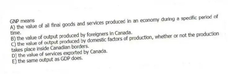 GNP means
A) the value of all final goods and services produced in an economy during a specific period of time.
B) the value of output produced by foreigners in Canada.
C) the value of output produced by domestic factors of production, whether or not the production takes place inside Canadian borders.
D) the value of services exported by Canada.
E) the same output as GDP does.
