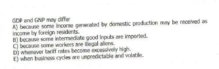 GDP and GNP may differ
A) because some income generated by domestic production may be received as income by foreign residents.
B) because some intermediate good inputs are imported.
C) because some workers are illegal aliens.
D) whenever tariff rates become excessively high.
E) when business cycles are unpredictable and volatile.