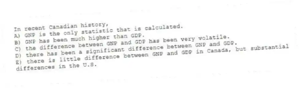 In recent Canadian history,
A) GNP is the only statistic that is calculated.
B) GNP has been much higher than GDP.
C) the difference between GNP and GDP has been very volatile.
D) there has been a significant difference between GNP and GDP.
E) there is little difference between GNP and GDP in Canada, but substantial differences in the U.S.