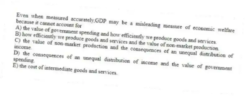 Even when measured accurately,GDP may be a misleading measure of economic welfare because it cannot account for
A) the value of government spending and how efficiently we produce goods and services.
B) how efficiently we produce goods and services and the value of non-market production.
C) the value of non-market production and the consequences of an unequal distribution of income.
D) the consequences of an unequal distribution of income and the value of government spending.
E) the cost of intermediate goods and services.