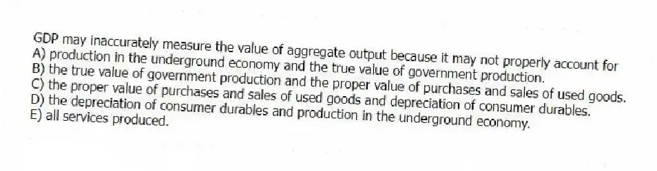GDP may inaccurately measure the value of aggregate output because it may not properly account for
A) production in the underground economy and the true value of government production.
B) the true value of government production and the proper value of purchases and sales of used goods.
C) the proper value of purchases and sales of used goods and depreciation of consumer durables.
D) the depreciation of consumer durables and production in the underground economy.
E) all services produced.