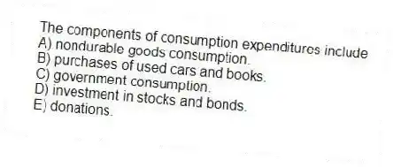 The components of consumption expenditures include
A) nondurable goods consumption.
B) purchases of used cars and books.
C) government consumption.
D) investment in stocks and bonds.
E) donations.