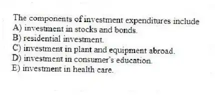 The components of investment expenditures include
A) investment in stocks and bonds.
B) residential investment.
C) investment in plant and equipment abroad.
D) investment in consumer's education.
E) investment in health care.