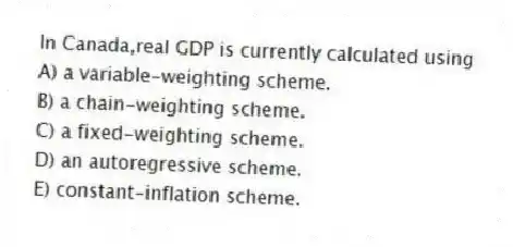 In Canada,real GDP is currently calculated using
A) a variable-weighting scheme.
B) a chain-weighting scheme.
C) a fixed-weighting scheme.
D) an autoregressive scheme.
E) constant-inflation scheme.