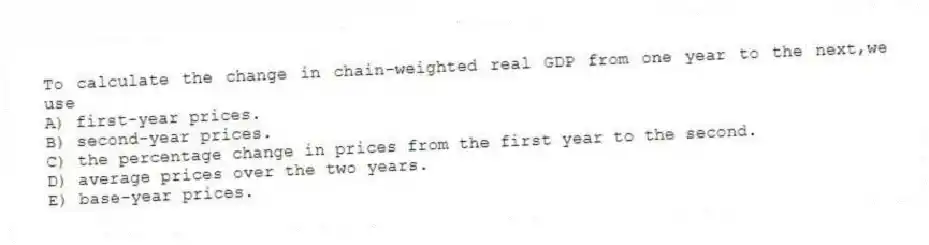 To calculate the change in chain-weighted real GDP from one year to the next,we use
A) first-year prices.
B) second-year prices.
C) the percentage change in prices from the first year to the second.
D) average prices over the two years.
E) base-year prices.