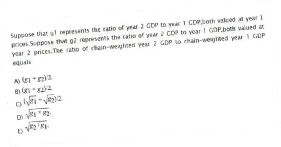 Suppose that g1 represents the ratio of year 2 GDP to year 1 GDP,both valued at year 1 prices.Suppose that g2 represents the ratio of year 2 GDP to year 1 GDP,both valued at year 2 prices.The ratio of chain-weighted year 2 GDP to chain-weighted year 1 GDP equals