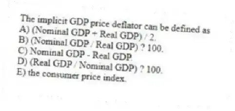 The implicit GDP price deflator can be defined as
A) (Nominal GDP + Real GDP) / 2.
B) (Nominal GDP / Real GDP) ? 100.
C) Nominal GDP - Real GDP.
D) (Real GDP / Nominal GDP) ? 100.
E) the consumer price index.