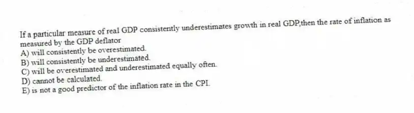 If a particular measure of real GDP consistently underestimates growth in real GDP,then the rate of inflation as measured by the GDP deflator
A) will consistently be overestimated.
B) will consistently be underestimated.
C) will be overestimated and underestimated equally often.
D) cannot be calculated.
E) is not a good predictor of the inflation rate in the CPI.