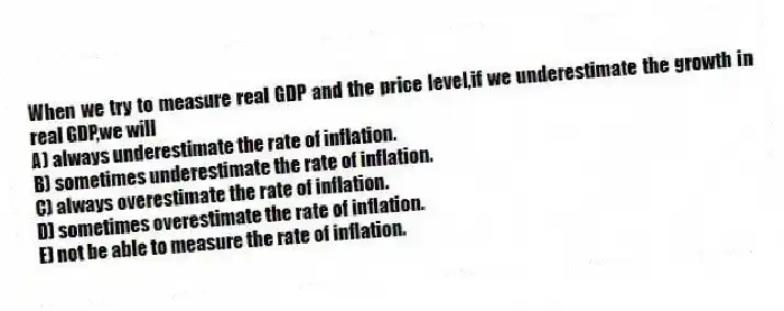 When we try to measure real GDP and the price level,if we underestimate the growth in real GDP,we will
A) always underestimate the rate of inflation.
B) sometimes underestimate the rate of inflation.
C) always overestimate the rate of inflation.
D) sometimes overestimate the rate of inflation.
E) not be able to measure the rate of inflation.