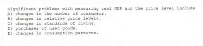 Significant problems with measuring real GDP and the price level include
A) changes in the number of consumers.
B) changes in relative price levels.
C) changes in standards of living.
D) purchases of used goods.
E) changes in consumption patterns.