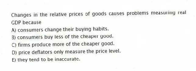 Changes in the relative prices of goods causes problems measuring real GDP because
A) consumers change their buying habits.
B) consumers buy less of the cheaper good.
C) firms produce more of the cheaper good.
D) price deflators only measure the price level.
E) they tend to be inaccurate.