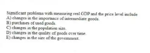 Significant problems with measuring real GDP and the price level include
A) changes in the importance of intermediate goods.
B) purchases of used goods.
C) changes in the population size.
D) changes in the quality of goods over time.
E) changes in the size of the government.