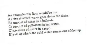 An example of a flow would be the
A) rate at which water goes down the drain.
B) amount of water in a bathtub.
C) percent of pollutants in tap water.
D) pressure of water in a pipe.
E) rate at which the cold water comes out of the tap.