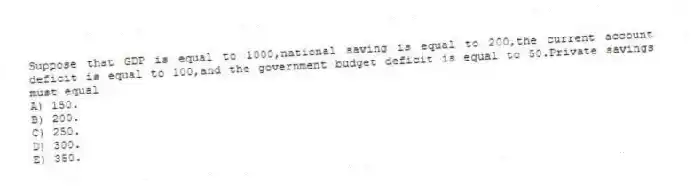 Suppose that GDP is equal to 1000,national saving is equal to 200,the current account deficit is equal to 100,and the government budget deficit is equal to 50.Private savings must equal
A) 150.
B) 200.
C) 250.
D) 300.
E) 350.
