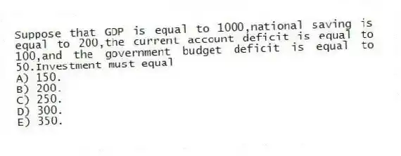 Suppose that GDP is equal to 1000,national saving is equal to 200,the current account deficit is equal to 100,and the government budget deficit is equal to 50.Investment must equal
A) 150.
B) 200.
C) 250.
D) 300.
E) 350.