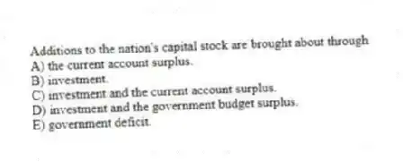 Additions to the nation's capital stock are brought about through
A) the current account surplus.
B) investment.
C) investment and the current account surplus.
D) investment and the government budget surplus.
E) government deficit.