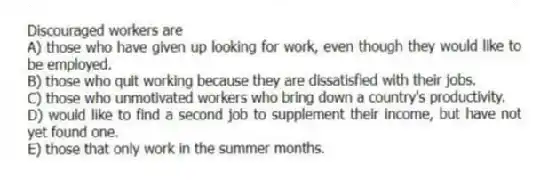 Discouraged workers are
A) those who have given up looking for work, even though they would like to be employed.
B) those who quit working because they are dissatisfied with their jobs.
C) those who unmotivated workers who bring down a country's productivity.
D) would like to find a second job to supplement their income, but have not yet found one.
E) those that only work in the summer months.