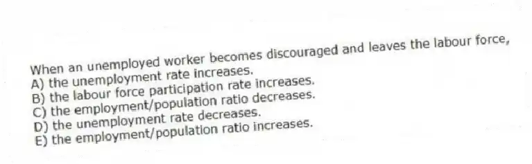 When an unemployed worker becomes discouraged and leaves the labour force,
A) the unemployment rate increases.
B) the labour force participation rate increases.
C) the employment/population ratio decreases.
D) the unemployment rate decreases.
E) the employment/population ratio increases.