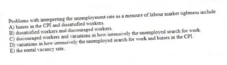 Problems with interpreting the unemployment rate as a measure of labour market tightness include
A) biases in the CPI and dissatisfied workers.
B) dissatisfied workers and discouraged workers.
C) discouraged workers and variations in how intensively the unemployed search for work.
D) variations in how intensively the unemployed search for work and biases in the CPI.
E) the rental vacancy rate.
