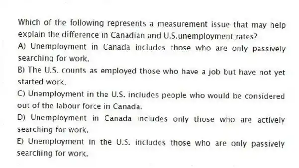 Which of the following represents a measurement issue that may help explain the difference in Canadian and U.S.unemployment rates?
A) Unemployment in Canada includes those who are only passively searching for work.
B) The U.S. counts as employed those who have a job but have not yet started work.
C) Unemployment in the U.S. includes people who would be considered out of the labour force in Canada.
D) Unemployment in Canada includes only those who are actively searching for work.
E) Unemployment in the U.S. includes those who are only passively searching for work.