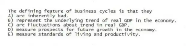 The defining feature of business cycles is that they
A) are inherently bad.
B) represent the underlying trend of real GDP in the economy.
C) are fluctuations about trend in real GDP.
D) measure prospects for future growth in the economy.
E) measure standards of living and productivity.