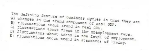 The defining feature of business cycles is that they are
A) changes in the trend component of real GDP.
B) fluctuations about trend in real GDP.
C) fluctuations about trend in the unemployment rate.
D) fluctuations about trend in the level of employment.
E) fluctuations about trend in standards of living.